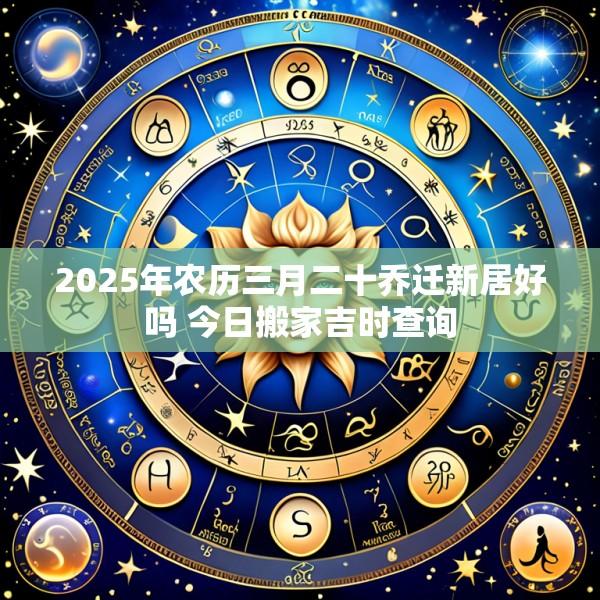 2025年农历三月二十乔迁新居好吗 今日搬家吉时查询