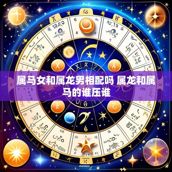 属马女和属龙男相配吗 属龙和属马的谁压谁
