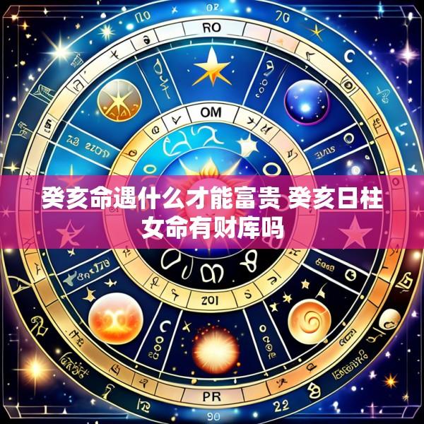 癸亥命遇什么才能富贵 癸亥日柱女命有财库吗