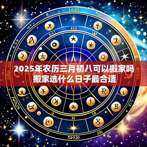 2025年农历三月初八可以搬家吗 搬家选什么日子最合适
