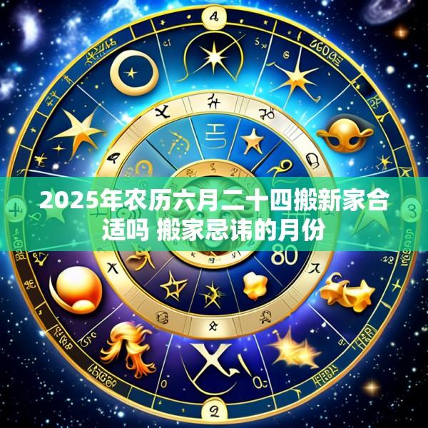 2025年农历六月二十四搬新家合适吗 搬家忌讳的月份