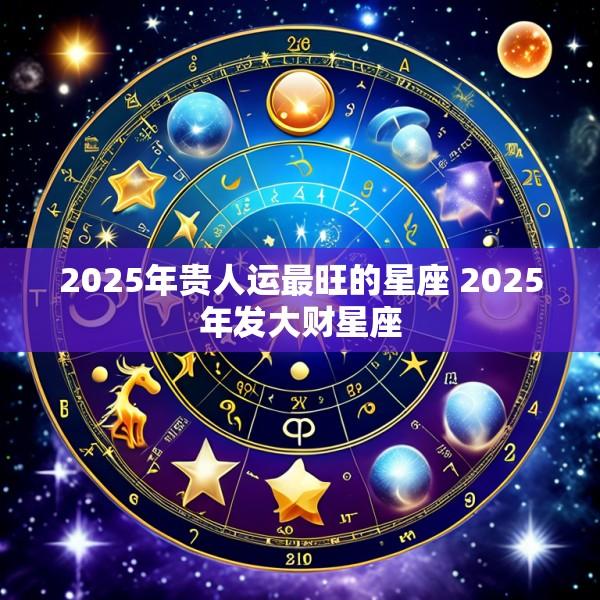 2025年贵人运最旺的星座 2025年发大财星座