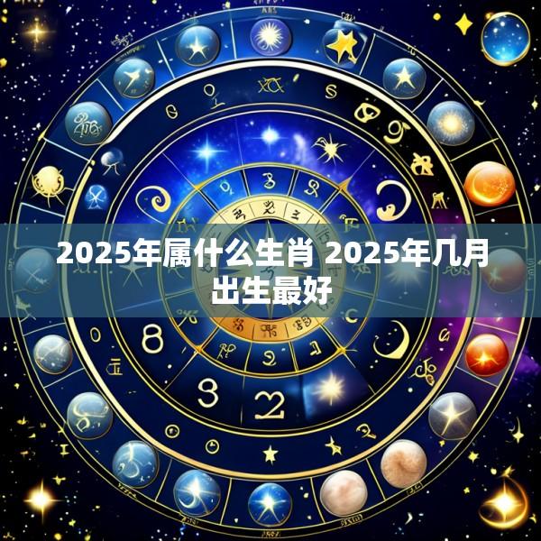 2025年属什么生肖 2025年几月出生最好