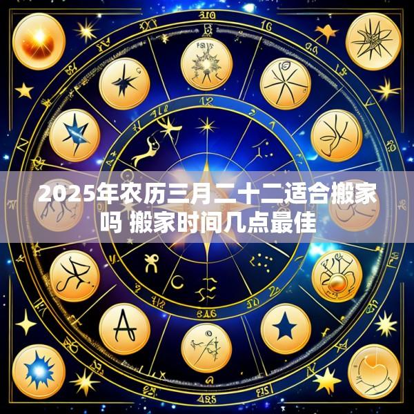 2025年农历三月二十二适合搬家吗 搬家时间几点最佳