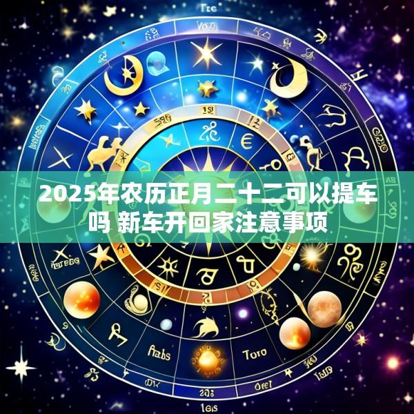 2025年农历正月二十二可以提车吗 新车开回家注意事项