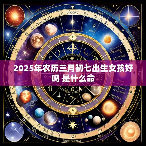 2025年农历三月初七出生女孩好吗 是什么命