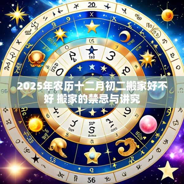 2025年农历十二月初二搬家好不好 搬家的禁忌与讲究