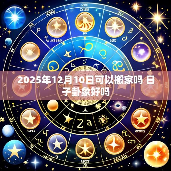 2025年12月10日可以搬家吗 日子卦象好吗