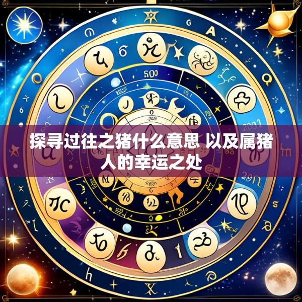 探寻过往之猪什么意思 以及属猪人的幸运之处