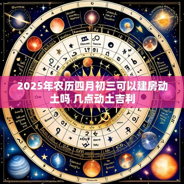 2025年农历四月初三可以建房动土吗 几点动土吉利