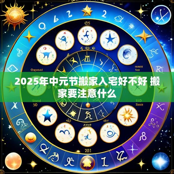 2025年中元节搬家入宅好不好 搬家要注意什么