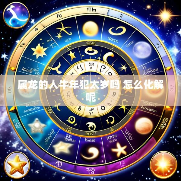 属龙的人牛年犯太岁吗 怎么化解呢