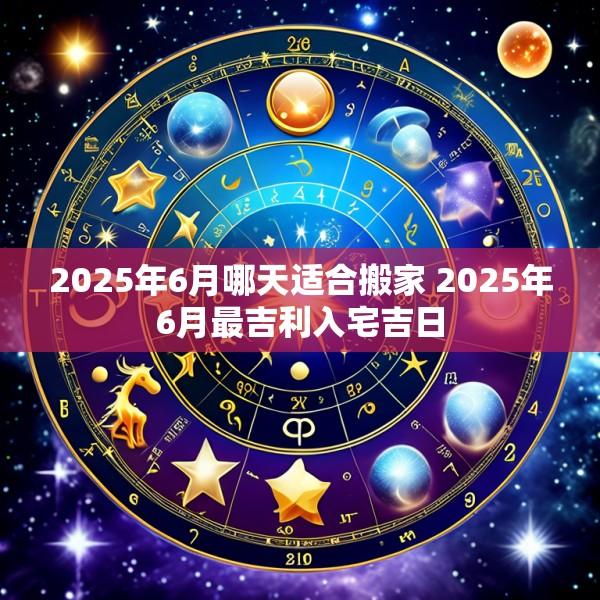 2025年6月哪天适合搬家 2025年6月最吉利入宅吉日