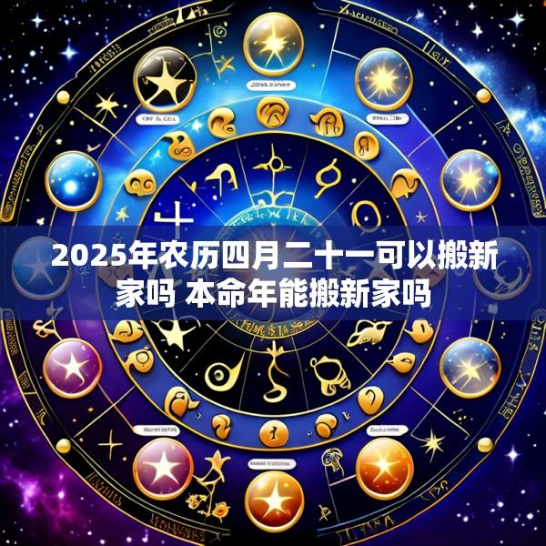 2025年农历四月二十一可以搬新家吗 本命年能搬新家吗