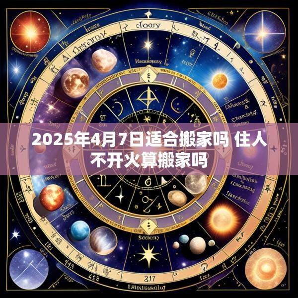 2025年4月7日适合搬家吗 住人不开火算搬家吗
