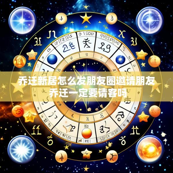 乔迁新居怎么发朋友圈邀请朋友 乔迁一定要请客吗