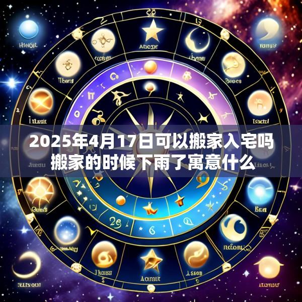 2025年4月17日可以搬家入宅吗 搬家的时候下雨了寓意什么