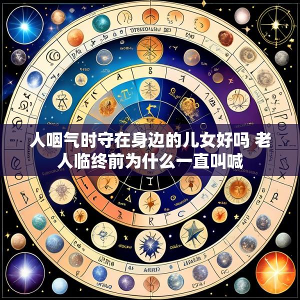 人咽气时守在身边的儿女好吗 老人临终前为什么一直叫喊