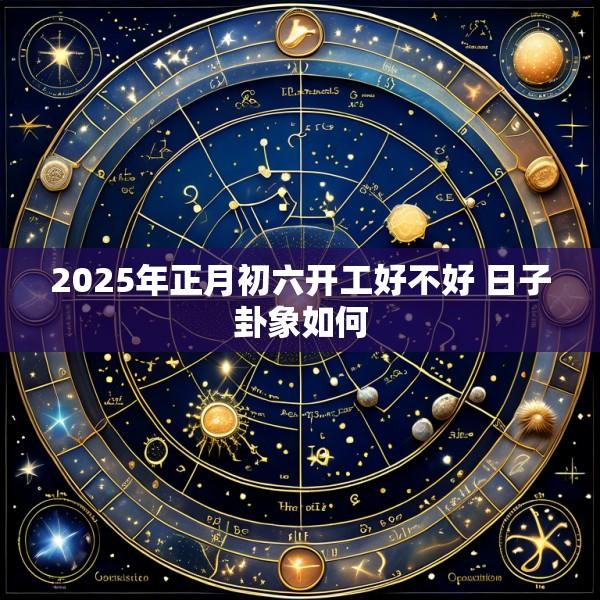 2025年正月初六开工好不好 日子卦象如何