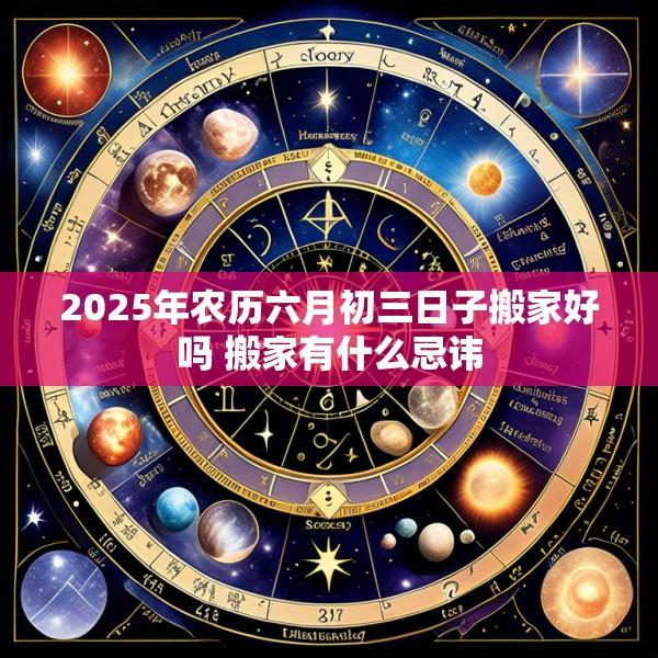 2025年农历六月初三日子搬家好吗 搬家有什么忌讳
