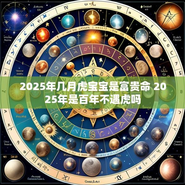 2025年几月虎宝宝是富贵命 2025年是百年不遇虎吗