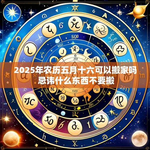 2025年农历五月十六可以搬家吗 忌讳什么东西不要搬