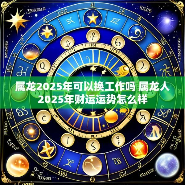 属龙2025年可以换工作吗 属龙人2025年财运运势怎么样