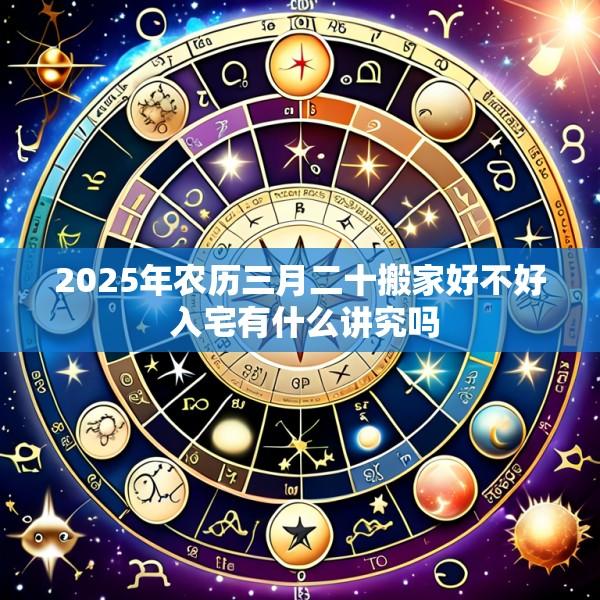 2025年农历三月二十搬家好不好 入宅有什么讲究吗