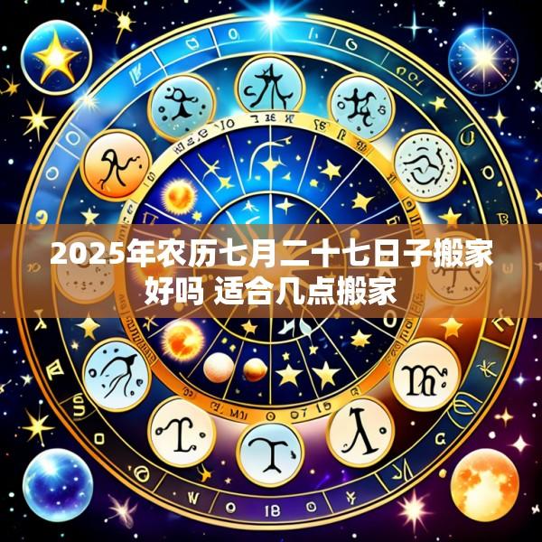 2025年农历七月二十七日子搬家好吗 适合几点搬家