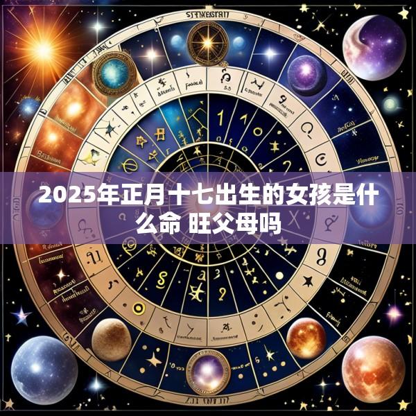 2025年正月十七出生的女孩是什么命 旺父母吗