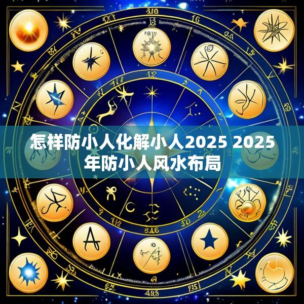 怎样防小人化解小人2025 2025年防小人风水布局