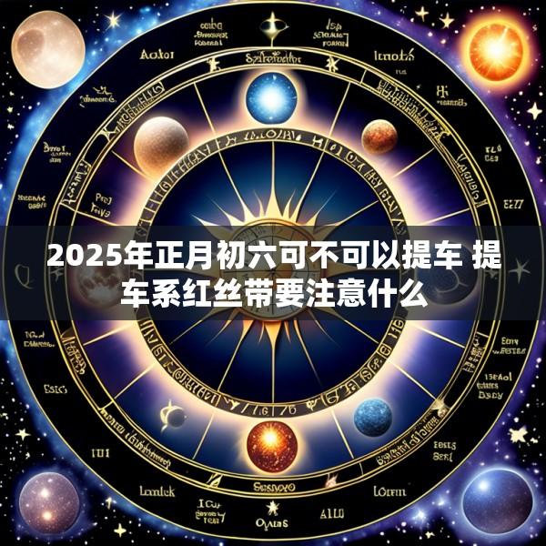 2025年正月初六可不可以提车 提车系红丝带要注意什么
