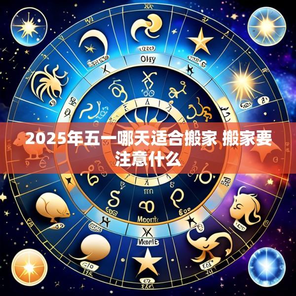 2025年五一哪天适合搬家 搬家要注意什么