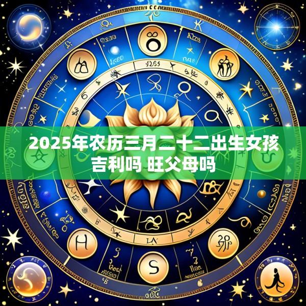 2025年农历三月二十二出生女孩吉利吗 旺父母吗