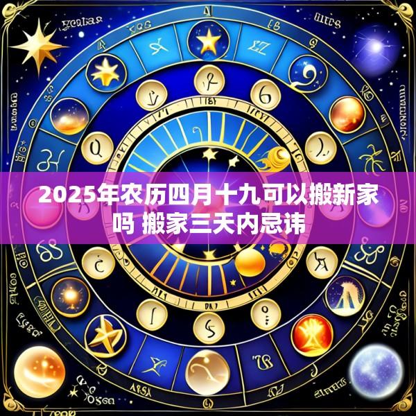 2025年农历四月十九可以搬新家吗 搬家三天内忌讳