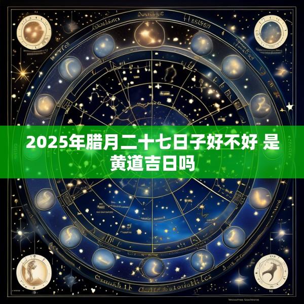 2025年腊月二十七日子好不好 是黄道吉日吗