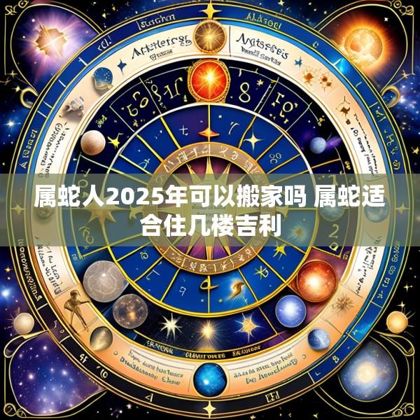 属蛇人2025年可以搬家吗 属蛇适合住几楼吉利