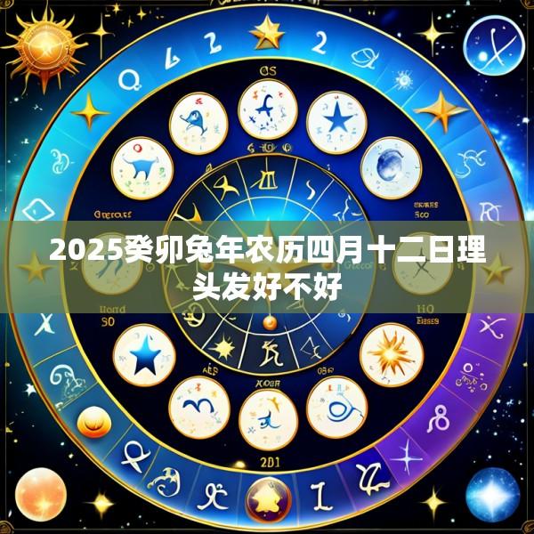 2025癸卯兔年农历四月十二日理头发好不好