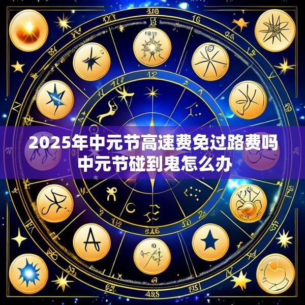 2025年中元节高速费免过路费吗 中元节碰到鬼怎么办
