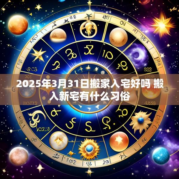 2025年3月31日搬家入宅好吗 搬入新宅有什么习俗