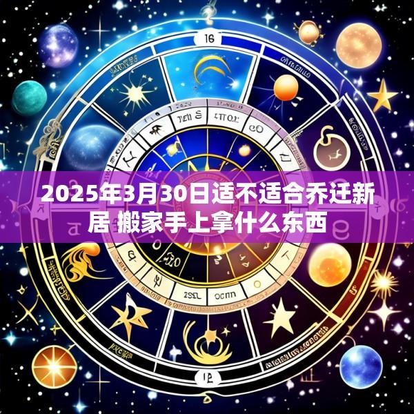 2025年3月30日适不适合乔迁新居 搬家手上拿什么东西