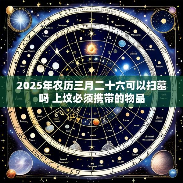 2025年农历三月二十六可以扫墓吗 上坟必须携带的物品