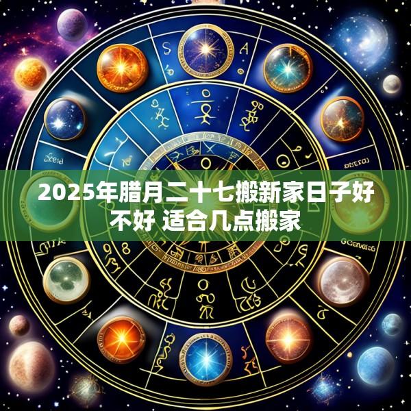 2025年腊月二十七搬新家日子好不好 适合几点搬家