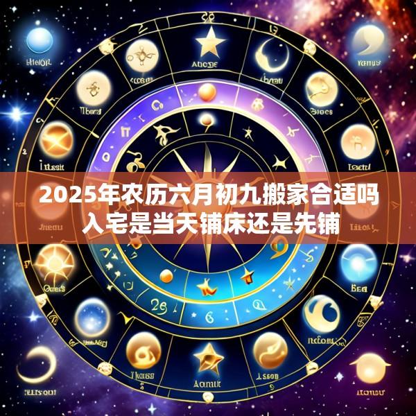 2025年农历六月初九搬家合适吗 入宅是当天铺床还是先铺