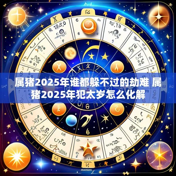 属猪2025年谁都躲不过的劫难 属猪2025年犯太岁怎么化解