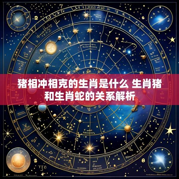 猪相冲相克的生肖是什么 生肖猪和生肖蛇的关系解析