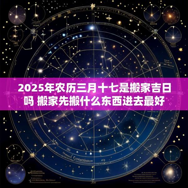 2025年农历三月十七是搬家吉日吗 搬家先搬什么东西进去最好