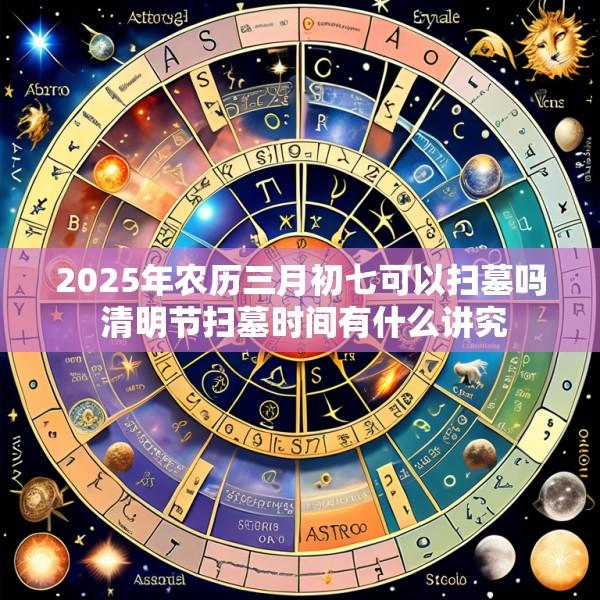 2025年农历三月初七可以扫墓吗 清明节扫墓时间有什么讲究