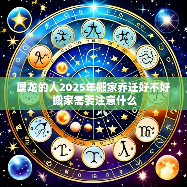 属龙的人2025年搬家乔迁好不好 搬家需要注意什么