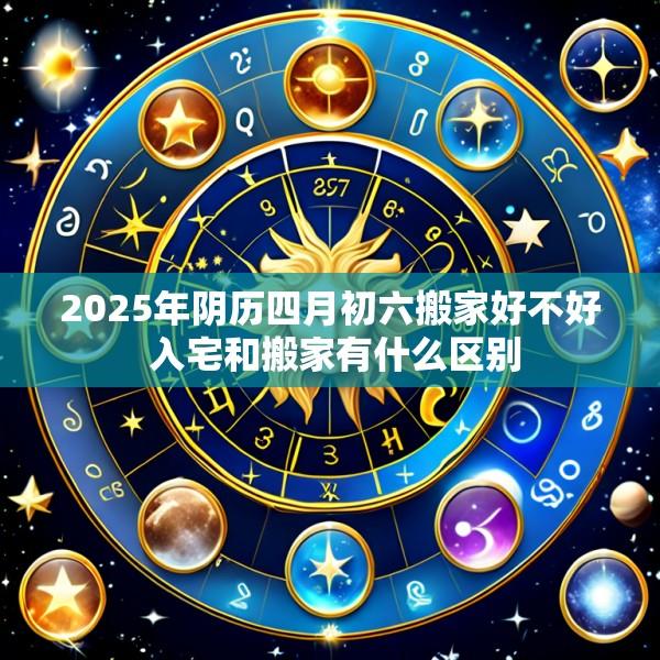 2025年阴历四月初六搬家好不好 入宅和搬家有什么区别